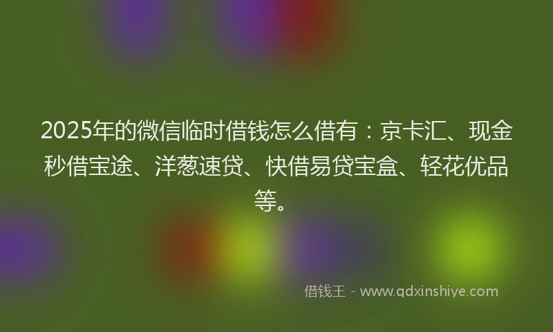 2025年的微信临时借钱怎么借有：京卡汇、现金秒借宝途、洋葱速贷、快借易贷宝盒、轻花优品等。