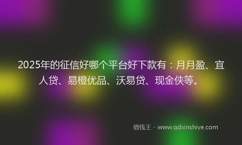 2025年的征信好哪个平台好下款有：月月盈、宜人贷、易橙优品、沃易贷、现金侠等。