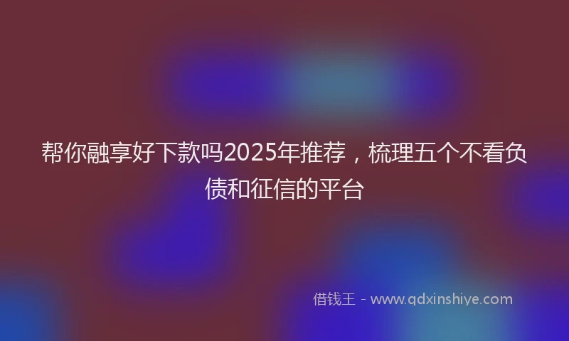 帮你融享好下款吗2025年推荐，梳理五个不看负债和征信的平台