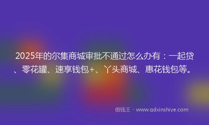 2025年的尔集商城审批不通过怎么办有：一起贷、零花罐、速享钱包+、丫头商城、惠花钱包等。