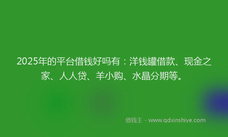 2025年的平台借钱好吗有：洋钱罐借款、现金之家、人人贷、羊小购、水晶分期等。