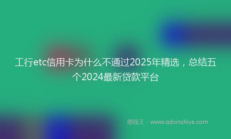 工行etc信用卡为什么不通过2025年精选，总结五个2024最新贷款平台