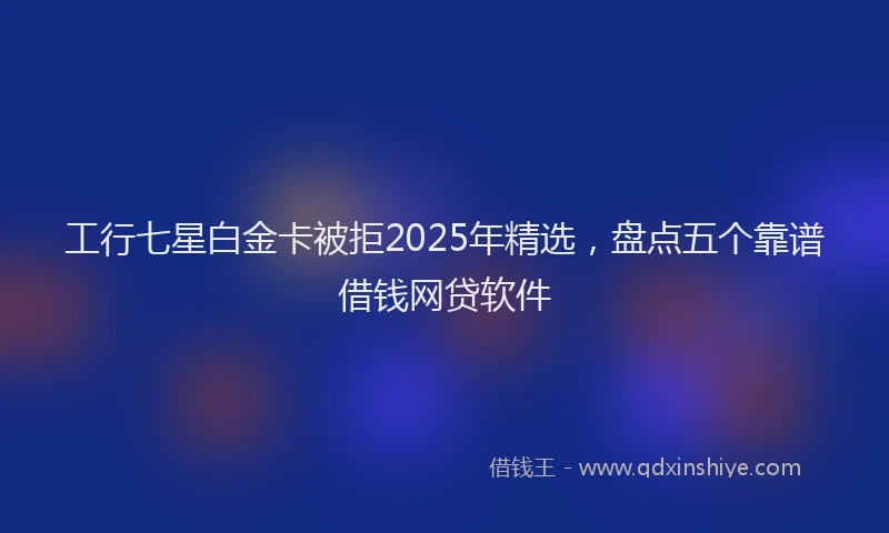 工行七星白金卡被拒2025年精选，盘点五个靠谱借钱网贷软件