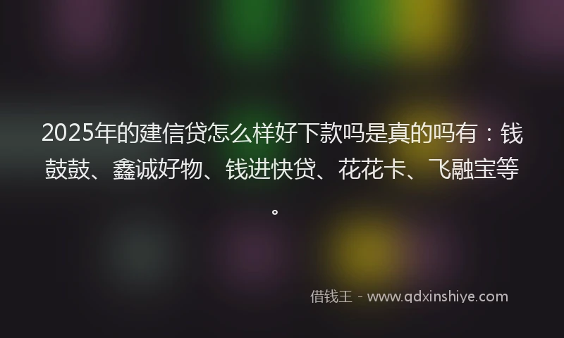 2025年的建信贷怎么样好下款吗是真的吗有：钱鼓鼓、鑫诚好物、钱进快贷、花花卡、飞融宝等。