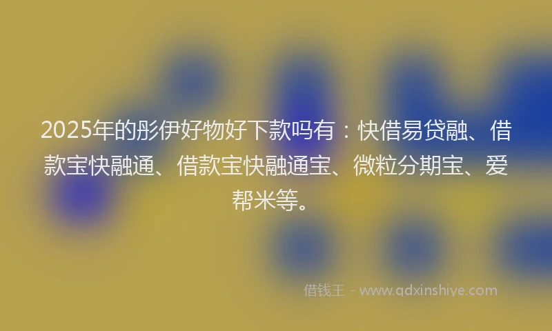 2025年的彤伊好物好下款吗有：快借易贷融、借款宝快融通、借款宝快融通宝、微粒分期宝、爱帮米等。