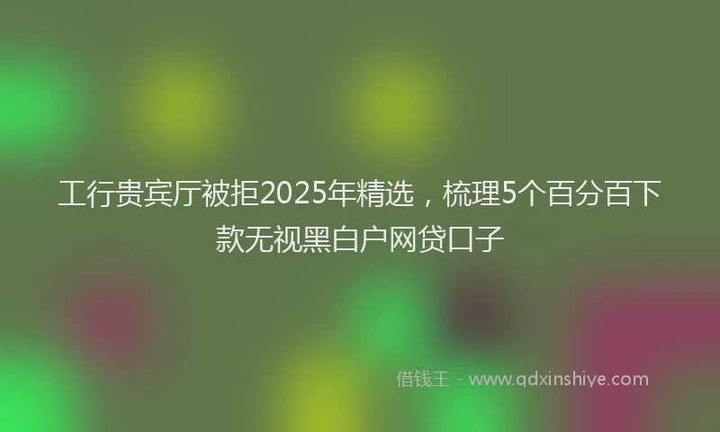 工行贵宾厅被拒2025年精选，梳理5个百分百下款无视黑白户网贷口子