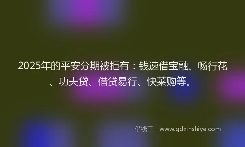 2025年的平安分期被拒有：钱速借宝融、畅行花、功夫贷、借贷易行、快莱购等。