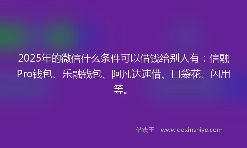 2025年的微信什么条件可以借钱给别人有：信融Pro钱包、乐融钱包、阿凡达速借、口袋花、闪用等。