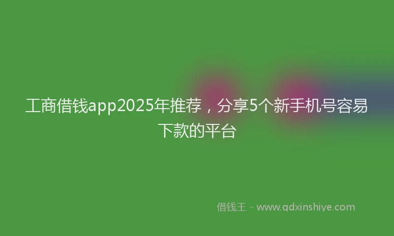 工商借钱app2025年推荐，分享5个新手机号容易下款的平台