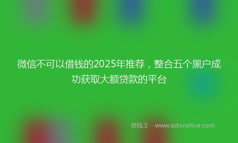 微信不可以借钱的2025年推荐，整合五个黑户成功获取大额贷款的平台