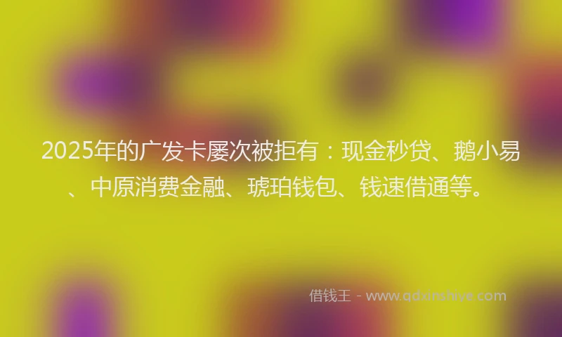 2025年的广发卡屡次被拒有：现金秒贷、鹅小易、中原消费金融、琥珀钱包、钱速借通等。