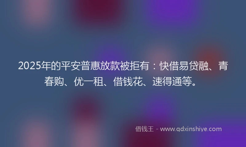 2025年的平安普惠放款被拒有：快借易贷融、青春购、优一租、借钱花、速得通等。