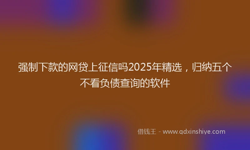 强制下款的网贷上征信吗2025年精选，归纳五个不看负债查询的软件