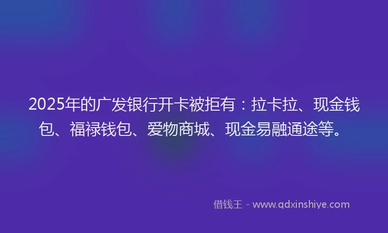 2025年的广发银行开卡被拒有：拉卡拉、现金钱包、福禄钱包、爱物商城、现金易融通途等。
