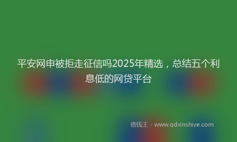平安网申被拒走征信吗2025年精选，总结五个利息低的网贷平台