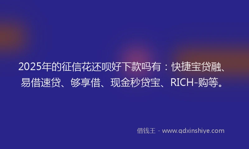 2025年的征信花还呗好下款吗有：快捷宝贷融、易借速贷、够享借、现金秒贷宝、RICH-购等。