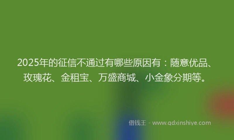 2025年的征信不通过有哪些原因有：随意优品、玫瑰花、金租宝、万盛商城、小金象分期等。