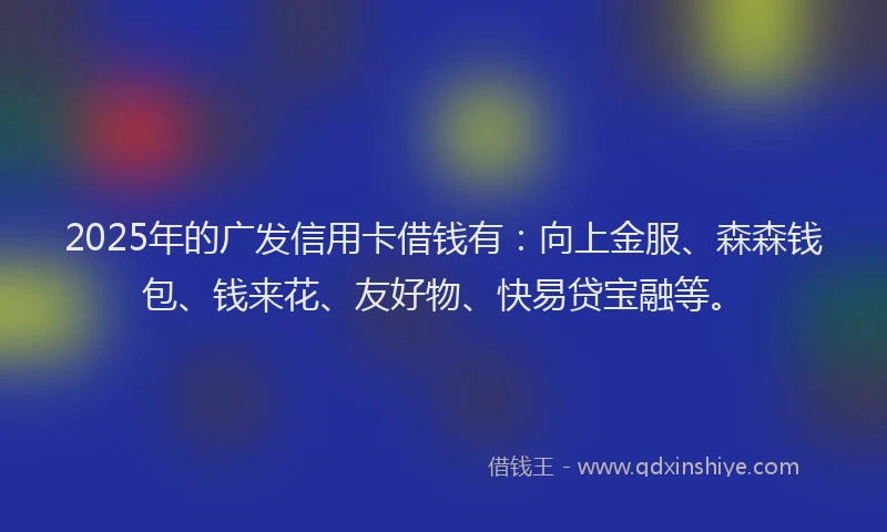 2025年的广发信用卡借钱有：向上金服、森森钱包、钱来花、友好物、快易贷宝融等。