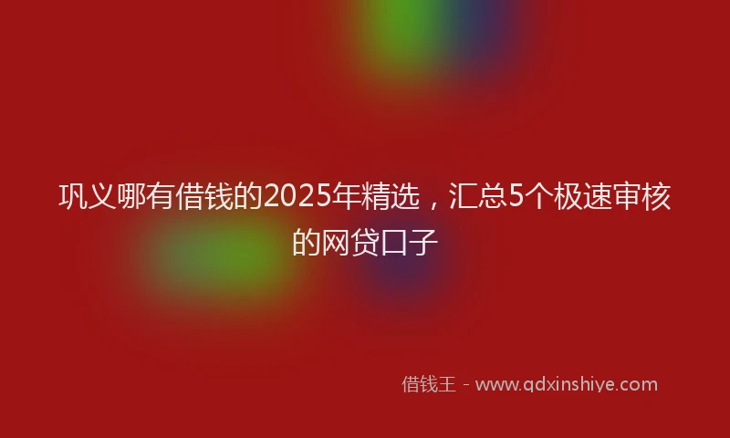 巩义哪有借钱的2025年精选，汇总5个极速审核的网贷口子