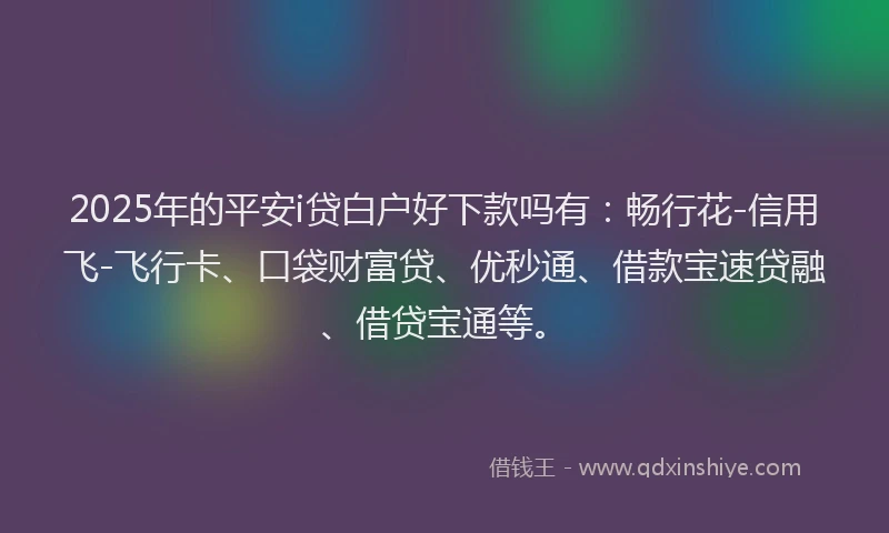 2025年的平安i贷白户好下款吗有：畅行花-信用飞-飞行卡、口袋财富贷、优秒通、借款宝速贷融、借贷宝通等。