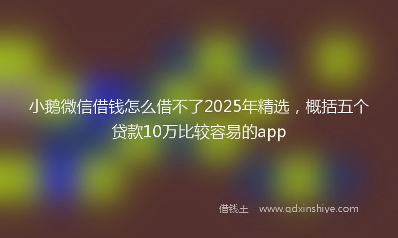 小鹅微信借钱怎么借不了2025年精选，概括五个贷款10万比较容易的app