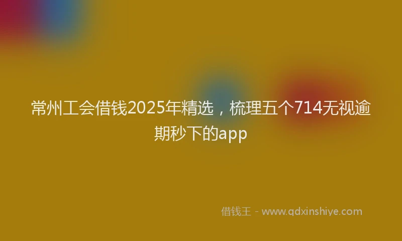 常州工会借钱2025年精选，梳理五个714无视逾期秒下的app