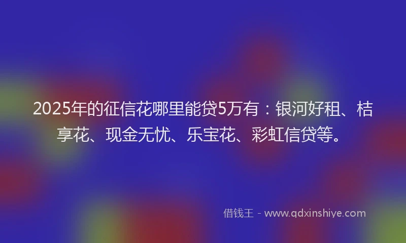 2025年的征信花哪里能贷5万有：银河好租、桔享花、现金无忧、乐宝花、彩虹信贷等。