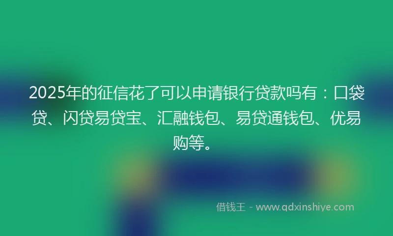 2025年的征信花了可以申请银行贷款吗有：口袋贷、闪贷易贷宝、汇融钱包、易贷通钱包、优易购等。