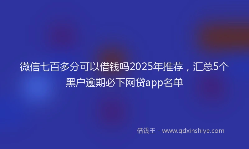 微信七百多分可以借钱吗2025年推荐，汇总5个黑户逾期必下网贷app名单