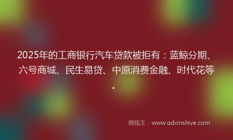 2025年的工商银行汽车贷款被拒有：蓝鲸分期、六号商城、民生易贷、中原消费金融、时代花等。