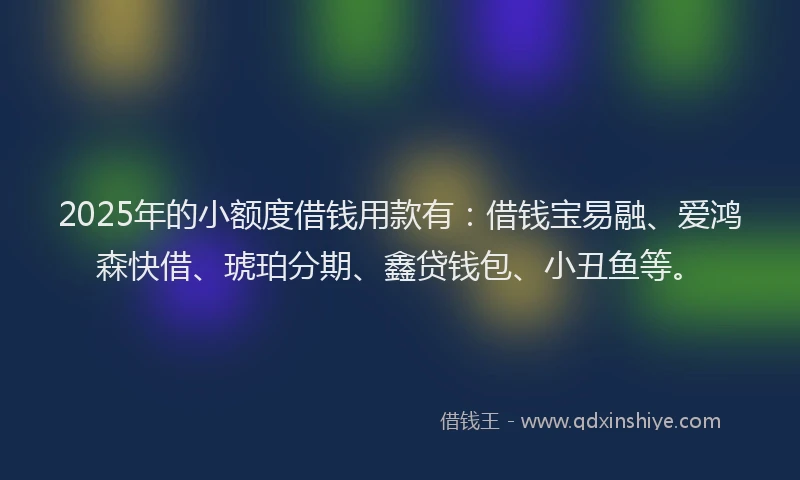 2025年的小额度借钱用款有：借钱宝易融、爱鸿森快借、琥珀分期、鑫贷钱包、小丑鱼等。