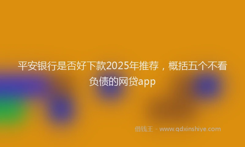 平安银行是否好下款2025年推荐，概括五个不看负债的网贷app