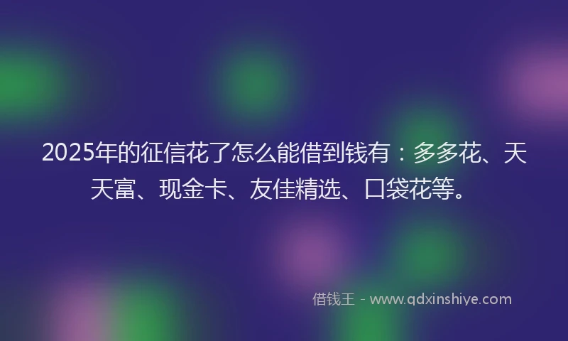 2025年的征信花了怎么能借到钱有：多多花、天天富、现金卡、友佳精选、口袋花等。