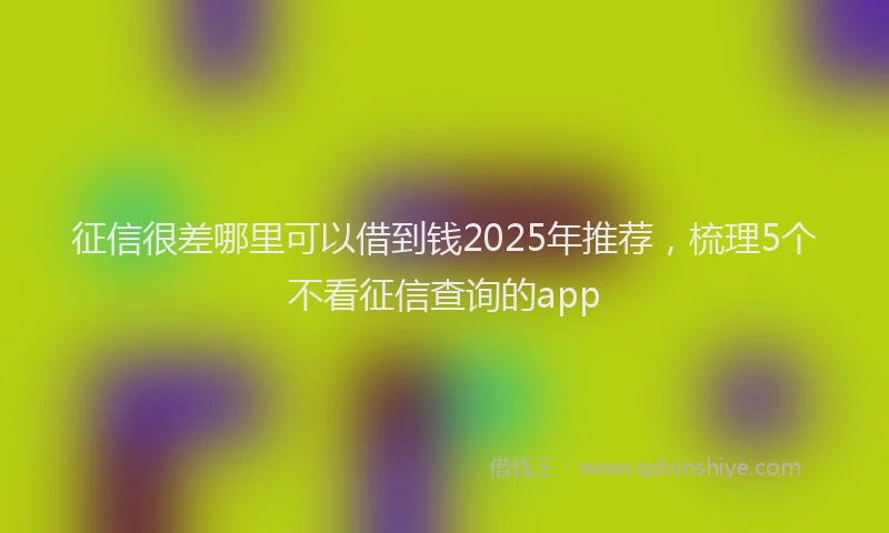 征信很差哪里可以借到钱2025年推荐，梳理5个不看征信查询的app