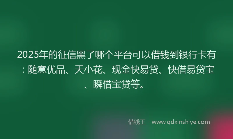2025年的征信黑了哪个平台可以借钱到银行卡有：随意优品、天小花、现金快易贷、快借易贷宝、瞬借宝贷等。