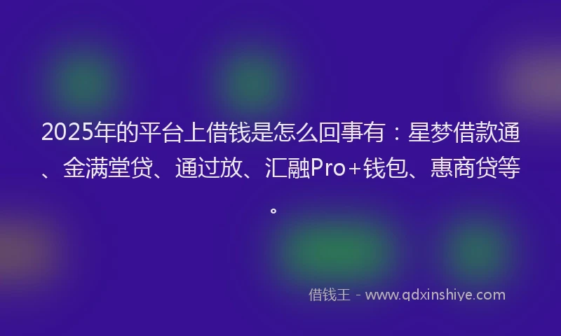 2025年的平台上借钱是怎么回事有：星梦借款通、金满堂贷、通过放、汇融Pro+钱包、惠商贷等。