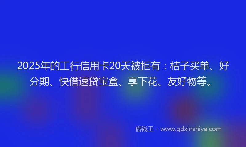 2025年的工行信用卡20天被拒有：桔子买单、好分期、快借速贷宝盒、享下花、友好物等。