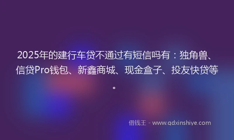 2025年的建行车贷不通过有短信吗有：独角兽、信贷Pro钱包、新鑫商城、现金盒子、投友快贷等。