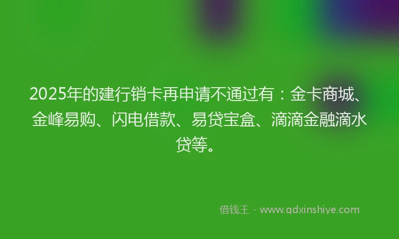 2025年的建行销卡再申请不通过有：金卡商城、金峰易购、闪电借款、易贷宝盒、滴滴金融滴水贷等。