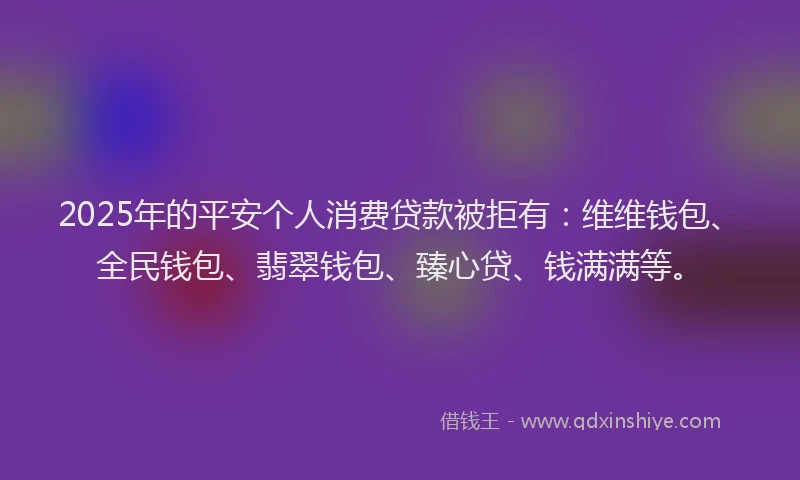 2025年的平安个人消费贷款被拒有：维维钱包、全民钱包、翡翠钱包、臻心贷、钱满满等。