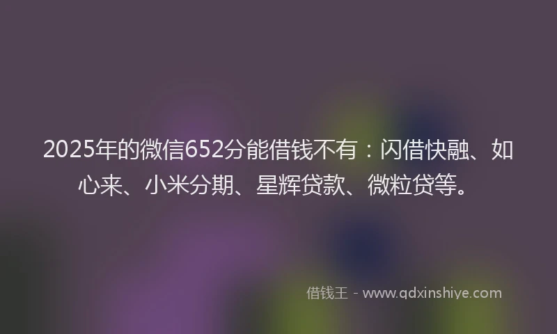 2025年的微信652分能借钱不有：闪借快融、如心来、小米分期、星辉贷款、微粒贷等。
