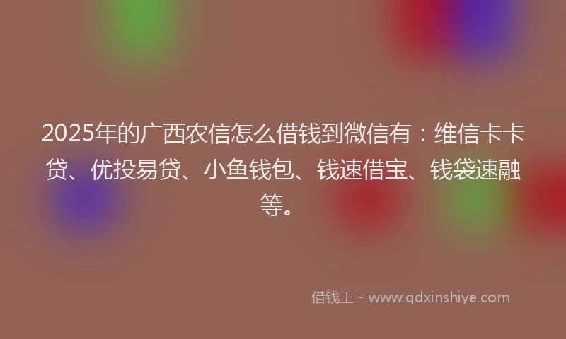 2025年的广西农信怎么借钱到微信有：维信卡卡贷、优投易贷、小鱼钱包、钱速借宝、钱袋速融等。