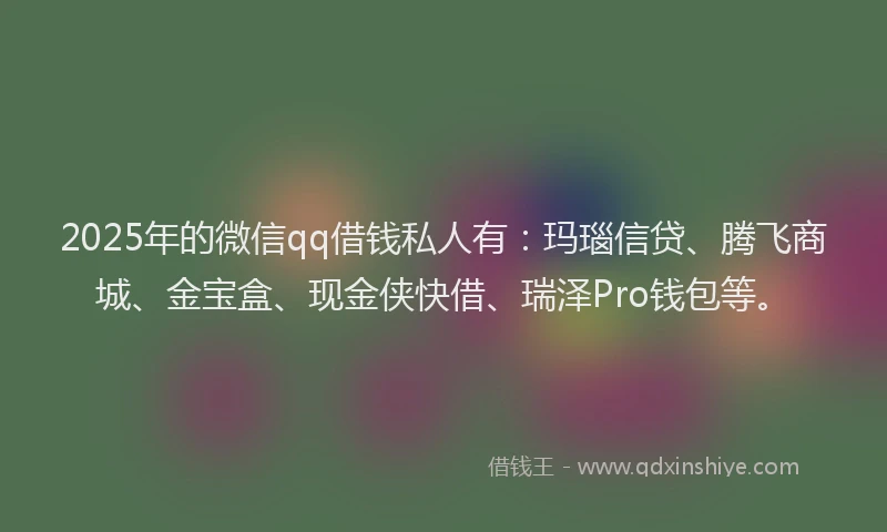 2025年的微信qq借钱私人有：玛瑙信贷、腾飞商城、金宝盒、现金侠快借、瑞泽Pro钱包等。