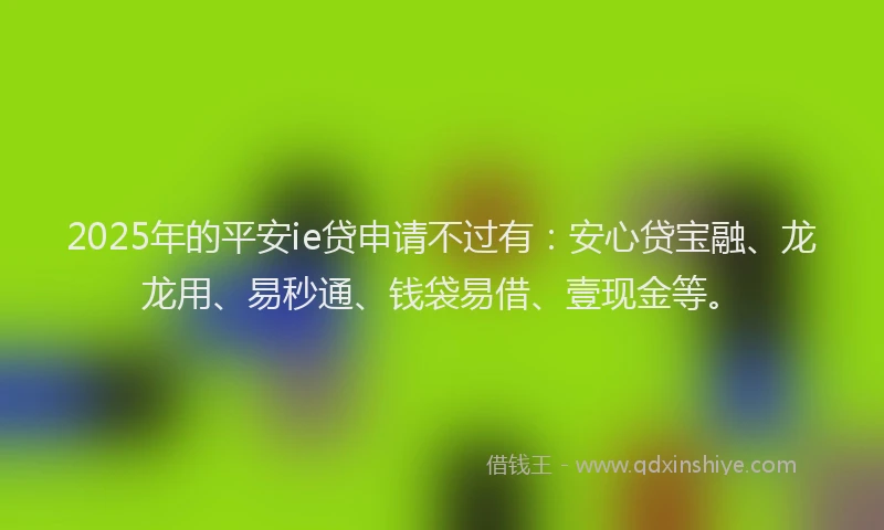 2025年的平安ie贷申请不过有：安心贷宝融、龙龙用、易秒通、钱袋易借、壹现金等。