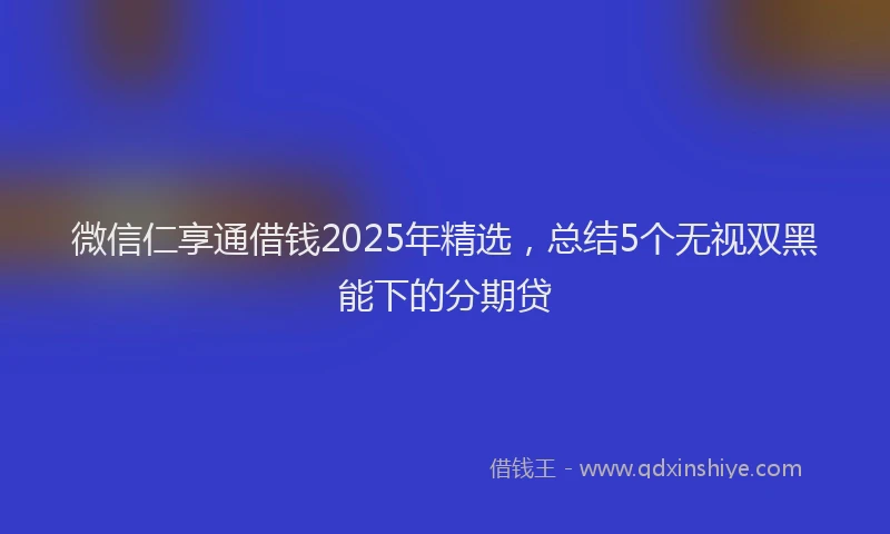 微信仁享通借钱2025年精选，总结5个无视双黑能下的分期贷