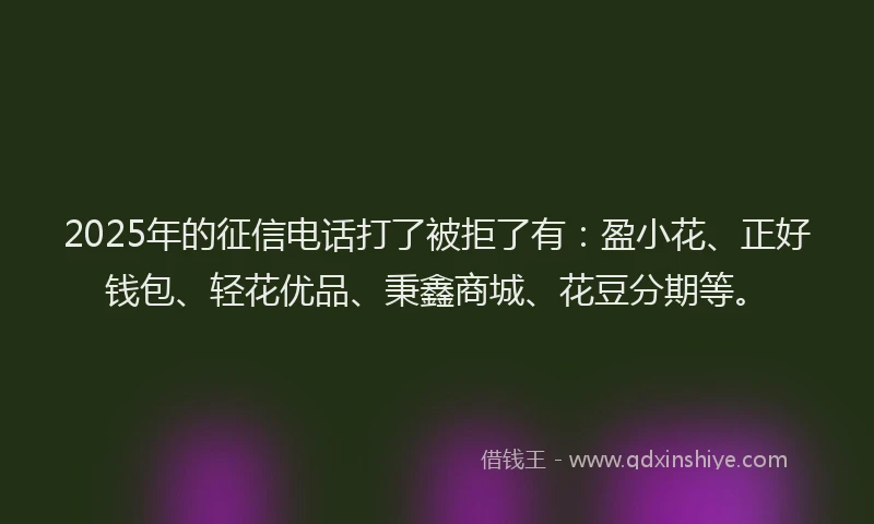 2025年的征信电话打了被拒了有：盈小花、正好钱包、轻花优品、秉鑫商城、花豆分期等。