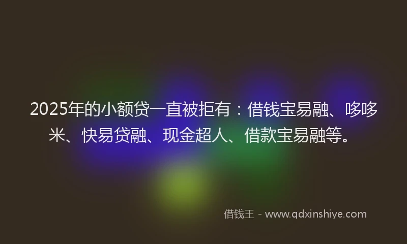 2025年的小额贷一直被拒有：借钱宝易融、哆哆米、快易贷融、现金超人、借款宝易融等。