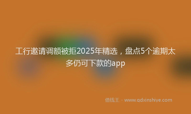 工行邀请调额被拒2025年精选，盘点5个逾期太多仍可下款的app