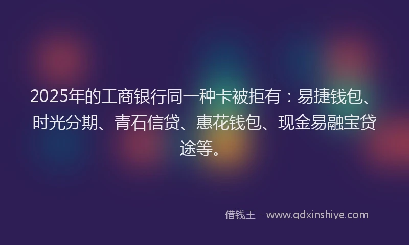 2025年的工商银行同一种卡被拒有：易捷钱包、时光分期、青石信贷、惠花钱包、现金易融宝贷途等。
