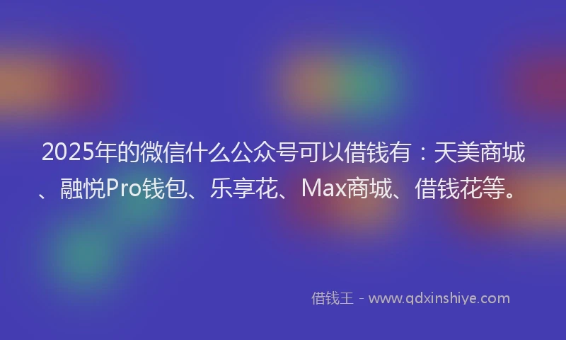 2025年的微信什么公众号可以借钱有：天美商城、融悦Pro钱包、乐享花、Max商城、借钱花等。